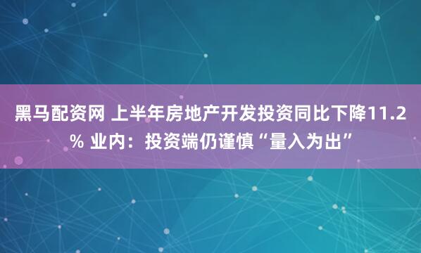 黑马配资网 上半年房地产开发投资同比下降11.2% 业内：投资端仍谨慎“量入为出”