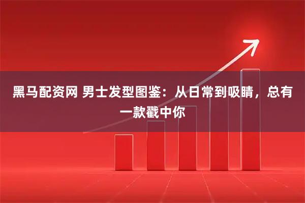 黑马配资网 男士发型图鉴：从日常到吸睛，总有一款戳中你