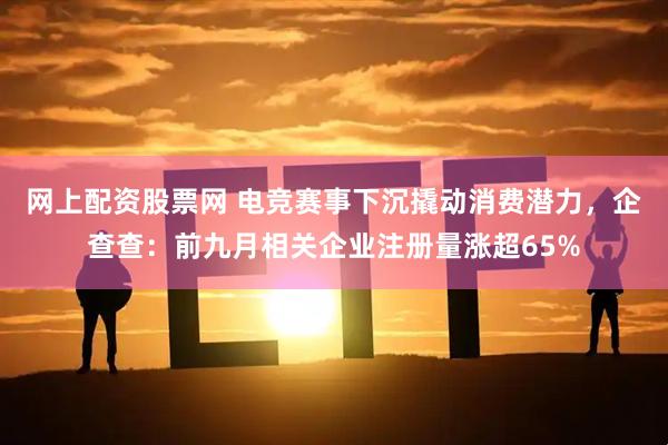 网上配资股票网 电竞赛事下沉撬动消费潜力，企查查：前九月相关企业注册量涨超65%