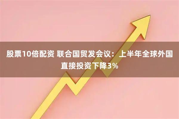 股票10倍配资 联合国贸发会议：上半年全球外国直接投资下降3%