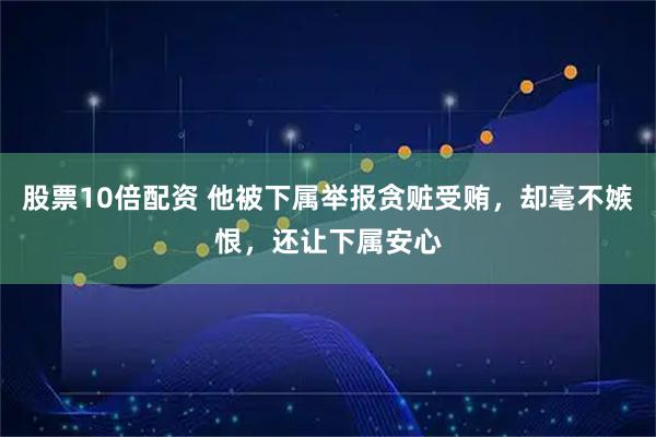 股票10倍配资 他被下属举报贪赃受贿，却毫不嫉恨，还让下属安心