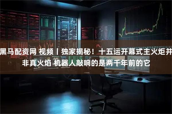 黑马配资网 视频丨独家揭秘！十五运开幕式主火炬并非真火焰 机器人敲响的是两千年前的它