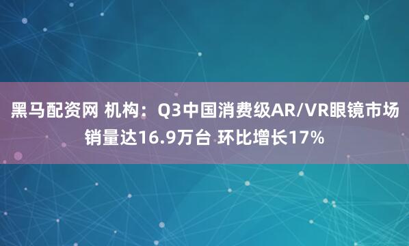 黑马配资网 机构：Q3中国消费级AR/VR眼镜市场销量达16.9万台 环比增长17%