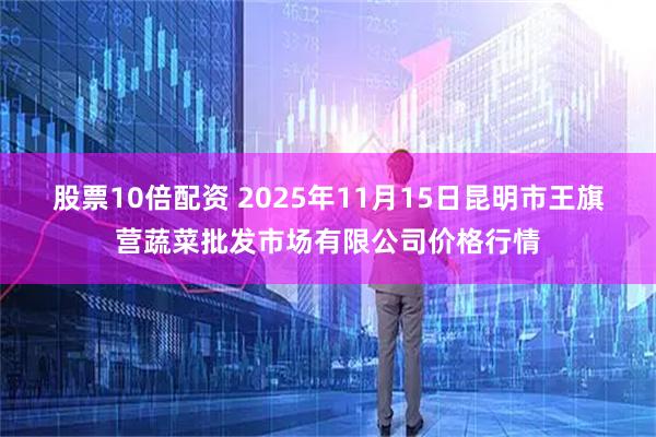 股票10倍配资 2025年11月15日昆明市王旗营蔬菜批发市场有限公司价格行情