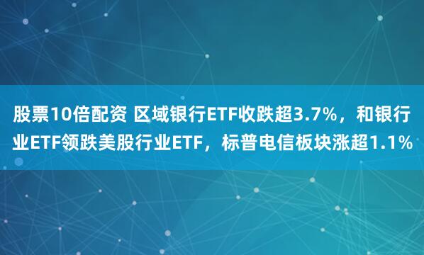 股票10倍配资 区域银行ETF收跌超3.7%，和银行业ETF领跌美股行业ETF，标普电信板块涨超1.1%