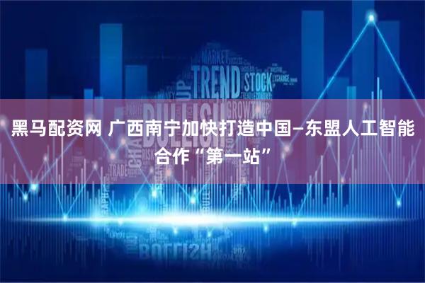 黑马配资网 广西南宁加快打造中国—东盟人工智能合作“第一站”