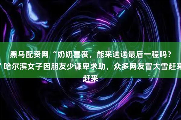 黑马配资网 “奶奶喜丧，能来送送最后一程吗？”哈尔滨女子因朋友少谦卑求助，众多网友冒大雪赶来