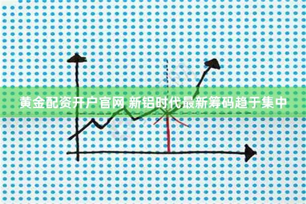 黄金配资开户官网 新铝时代最新筹码趋于集中