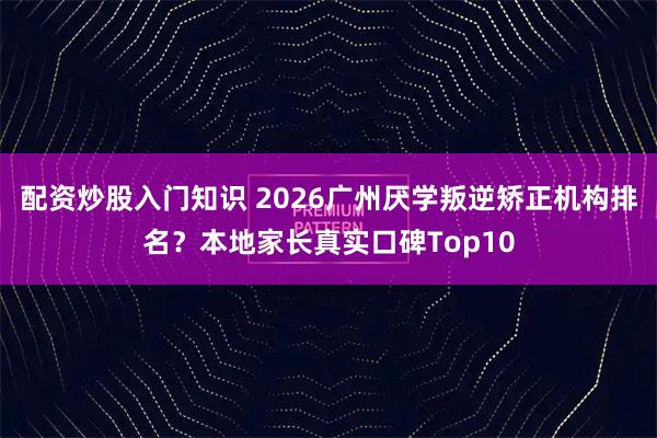 配资炒股入门知识 2026广州厌学叛逆矫正机构排名？本地家长真实口碑Top10