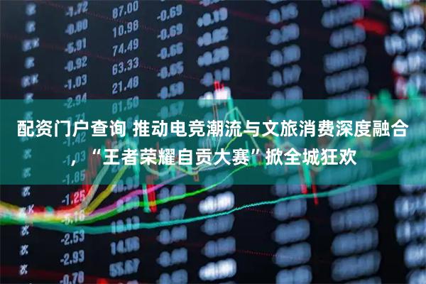 配资门户查询 推动电竞潮流与文旅消费深度融合，“王者荣耀自贡大赛”掀全城狂欢