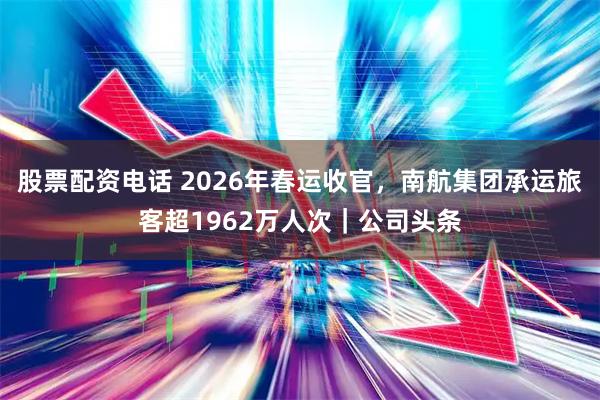 股票配资电话 2026年春运收官,南航集团承运旅客超1962万人次|公司头条