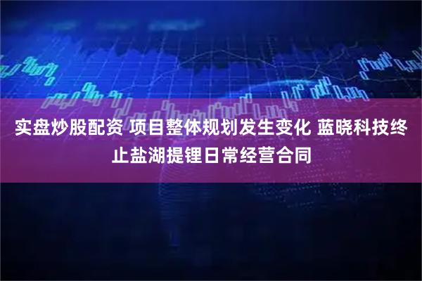实盘炒股配资 项目整体规划发生变化 蓝晓科技终止盐湖提锂日常经营合同
