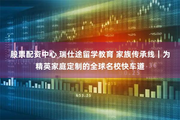 股票配资中心 瑞仕途留学教育 家族传承线｜为精英家庭定制的全球名校快车道