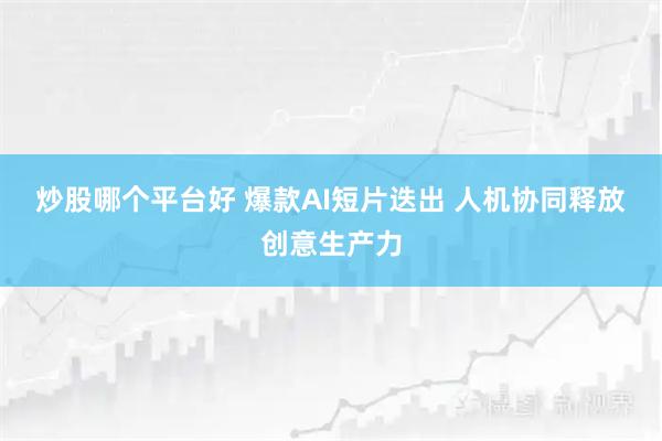 炒股哪个平台好 爆款AI短片迭出 人机协同释放创意生产力