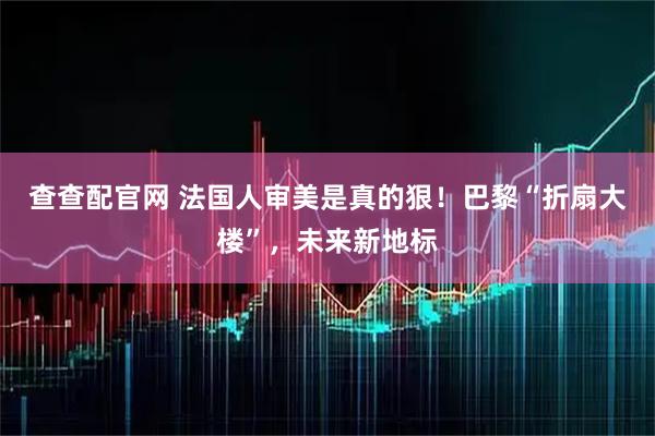 查查配官网 法国人审美是真的狠！巴黎“折扇大楼”，未来新地标