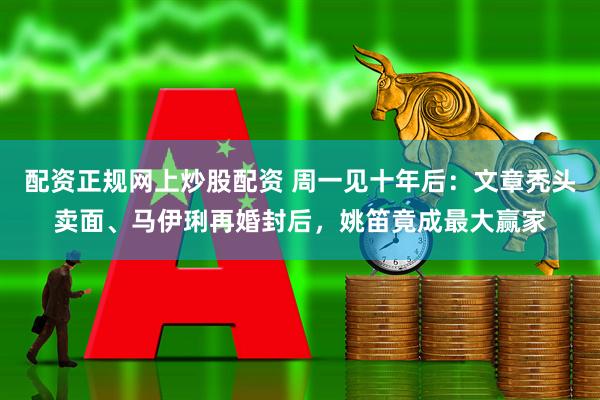 配资正规网上炒股配资 周一见十年后：文章秃头卖面、马伊琍再婚封后，姚笛竟成最大赢家