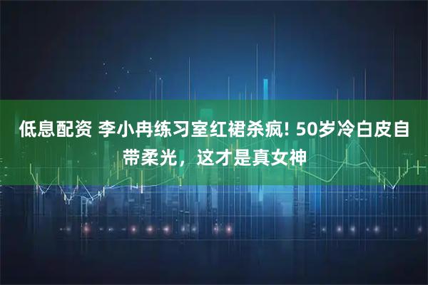 低息配资 李小冉练习室红裙杀疯! 50岁冷白皮自带柔光，这才是真女神