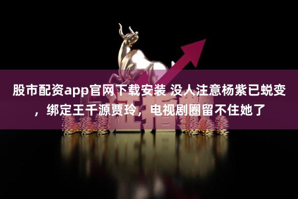 股市配资app官网下载安装 没人注意杨紫已蜕变，绑定王千源贾玲，电视剧圈留不住她了