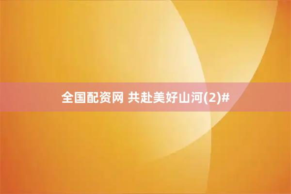 全国配资网 共赴美好山河(2)#