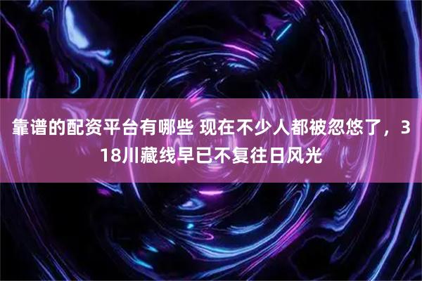 靠谱的配资平台有哪些 现在不少人都被忽悠了，318川藏线早已不复往日风光