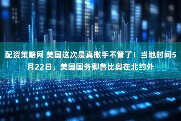 配资策略网 美国这次是真撒手不管了！当地时间5月22日，美国国务卿鲁比奥在北约外